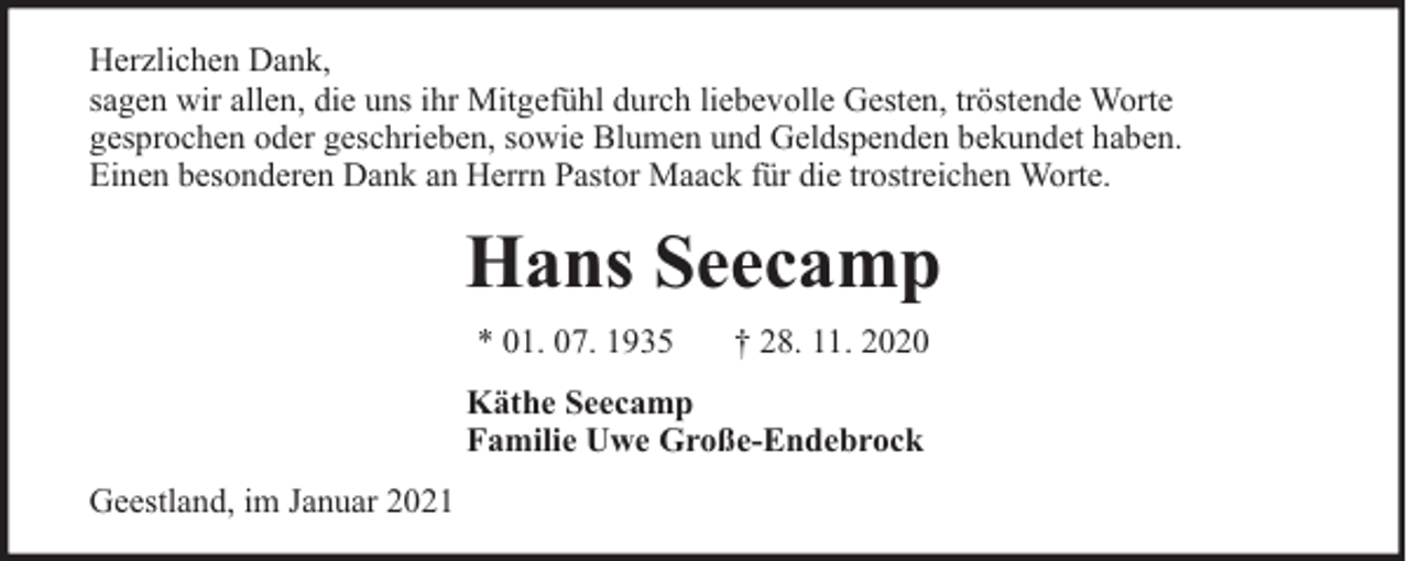 <p>Herzlichen Dank,<br />sagen wir allen, die uns ihr Mitgefühl durch liebevolle Gesten, tröstende Worte<br />gesprochen oder geschrieben, sowie Blumen und Geldspenden bekundet haben.<br />Einen besonderen Dank an Herrn Pastor Maack für die trostreichen Worte.</p><p>Hans Seecamp<br />* 01. 07. 1935</p><p>† 28. 11. 2020</p><p>Käthe Seecamp<br />Familie Uwe Große-Endebrock<br />Geestland, im Januar 2021</p>
