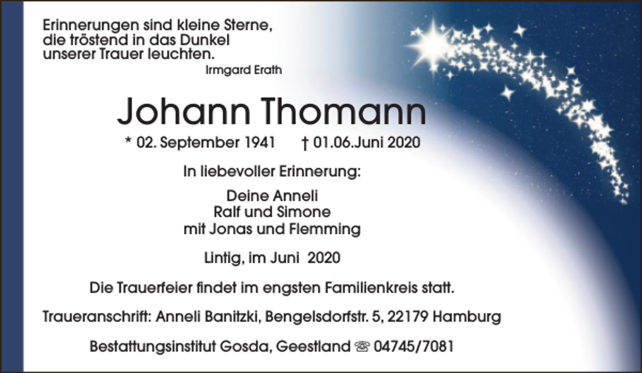 <p>Erinnerungen sind kleine Sterne,<br />die tröstend in das Dunkel<br />unserer Trauer leuchten.</p><p>Irmgard Erath</p><p>Johann Thomann<br />* 02. September 1941</p><p>† 01.06.Juni 2020</p><p>In liebevoller Erinnerung:<br />Deine Anneli<br />Ralf und Simone<br />mit Jonas und Flemming<br />Lintig, im Juni 2020<br />Die Trauerfeier findet im engsten Familienkreis statt.<br />Traueranschrift: Anneli Banitzki, Bengelsdorfstr. 5, 22179 Hamburg<br />Bestattungsinstitut Gosda, Geestland s 04745/7081</p>