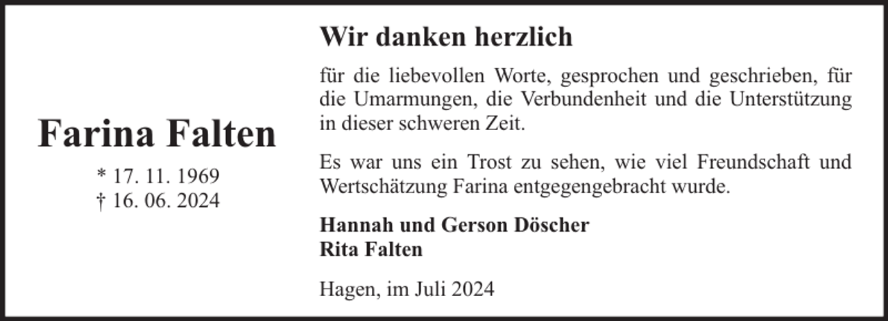 <p>Wir danken herzlich</p><p>Farina Falten<br />* 17. 11. 1969<br />† 16. 06. 2024</p><p>für die liebevollen Worte, gesprochen und geschrieben, für<br />die Umarmungen, die Verbundenheit und die Unterstützung<br />in dieser schweren Zeit.<br />Es war uns ein Trost zu sehen, wie viel Freundschaft und<br />Wertschätzung Farina entgegengebracht wurde.<br />Hannah und Gerson Döscher<br />Rita Falten<br />Hagen, im Juli 2024</p>