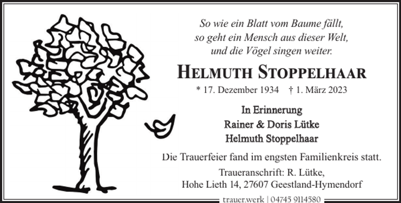 <p>So wie ein Blatt vom Baume fällt,<br />so geht ein Mensch aus dieser Welt,<br />und die Vögel singen weiter.</p><p>Helmuth Stoppelhaar<br />* 17. Dezember 1934 † 1. März 2023</p><p>In Erinnerung<br />Rainer &amp; Doris Lütke<br />Helmuth Stoppelhaar<br />Die Trauerfeier fand im engsten Familienkreis statt.<br />Traueranschrift: R. Lütke,<br />Hohe Lieth 14, 27607 Geestland-Hymendorf<br />trauer.werk | 04745 9114580</p>
