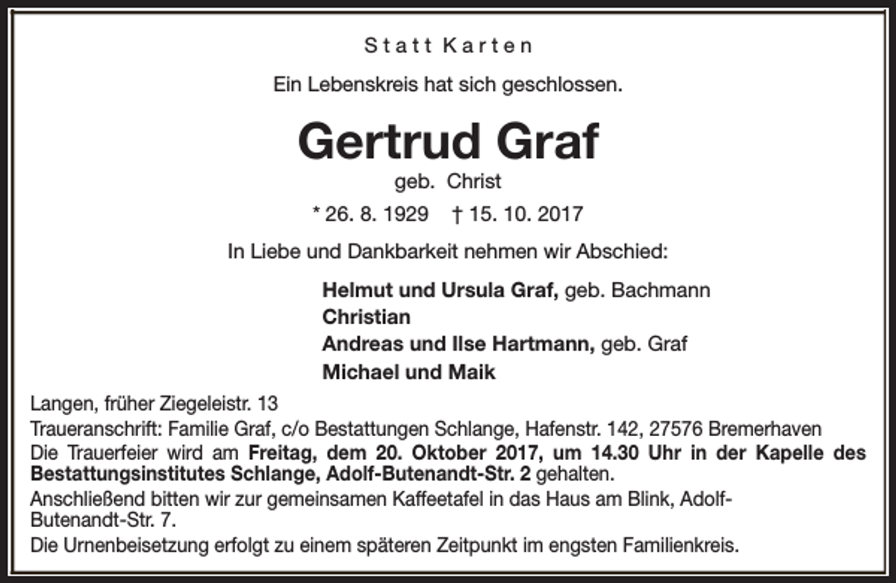 <p>Statt Karten<br />Ein Lebenskreis hat sich geschlossen.</p><p>Gertrud Graf<br />geb. Christ</p><p>* 26. 8. 1929</p><p>† 15. 10. 2017</p><p>In Liebe und Dankbarkeit nehmen wir Abschied:<br />Helmut und Ursula Graf, geb. Bachmann<br />Christian<br />Andreas und Ilse Hartmann, geb. Graf<br />Michael und Maik<br />Langen, früher Ziegeleistr. 13<br />Traueranschrift: Familie Graf, c/o Bestattungen Schlange, Hafenstr. 142, 27576 Bremerhaven<br />Die Trauerfeier wird am Freitag, dem 20. Oktober 2017, um 14.30 Uhr in der Kapelle des<br />Bestattungsinstitutes Schlange, Adolf-Butenandt-Str. 2 gehalten.<br />Anschließend bitten wir zur gemeinsamen Kaffeetafel in das Haus am Blink, AdolfButenandt-Str. 7.<br />Die Urnenbeisetzung erfolgt zu einem späteren Zeitpunkt im engsten Familienkreis.</p>