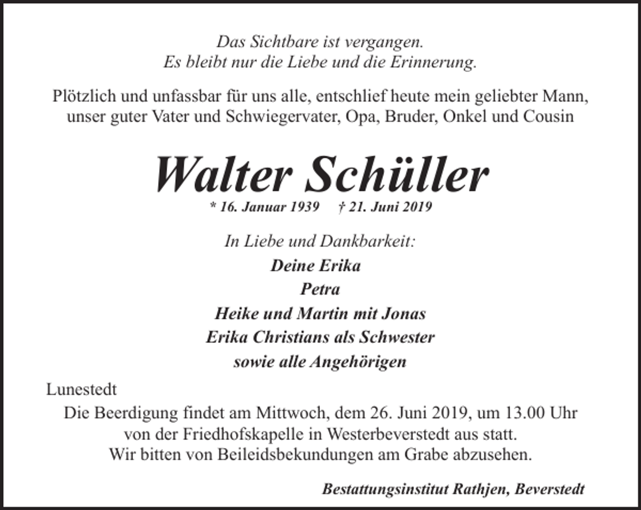 <p>Das Sichtbare ist vergangen.<br />Es bleibt nur die Liebe und die Erinnerung.<br />Plötzlich und unfassbar für uns alle, entschlief heute mein geliebter Mann,<br />unser guter Vater und Schwiegervater, Opa, Bruder, Onkel und Cousin</p><p>Walter Schüller<br />* 16. Januar 1939</p><p>† 21. Juni 2019</p><p>In Liebe und Dankbarkeit:<br />Deine Erika<br />Petra<br />Heike und Martin mit Jonas<br />Erika Christians als Schwester<br />sowie alle Angehörigen<br />Lunestedt<br />Die Beerdigung findet am Mittwoch, dem 26. Juni 2019, um 13.00 Uhr<br />von der Friedhofskapelle in Westerbeverstedt aus statt.<br />Wir bitten von Beileidsbekundungen am Grabe abzusehen.<br />Bestattungsinstitut Rathjen, Beverstedt</p>
