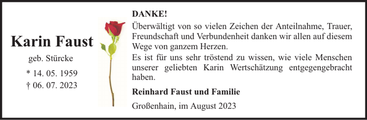<p>Karin Faust<br />geb. Stürcke<br />* 14. 05. 1959<br />† 06. 07. 2023</p><p>DANKE!<br />Überwältigt von so vielen Zeichen der Anteilnahme, Trauer,<br />Freundschaft und Verbundenheit danken wir allen auf diesem<br />Wege von ganzem Herzen.<br />Es ist für uns sehr tröstend zu wissen, wie viele Menschen<br />unserer geliebten Karin Wertschätzung entgegengebracht<br />haben.<br />Reinhard Faust und Familie<br />Großenhain, im August 2023</p>