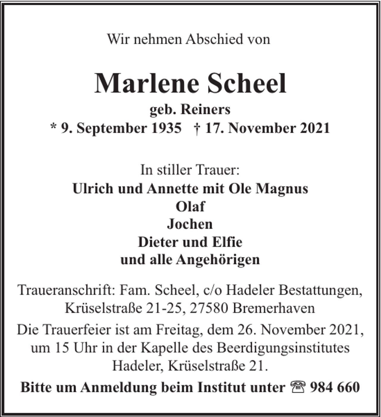 <p>Wir nehmen Abschied von</p><p>Marlene Scheel</p><p>geb. Reiners<br />* 9. September 1935 † 17. November 2021<br />In stiller Trauer:<br />Ulrich und Annette mit Ole Magnus<br />Olaf<br />Jochen<br />Dieter und Elfie<br />und alle Angehörigen<br />Traueranschrift: Fam. Scheel, c/o Hadeler Bestattungen,<br />Krüselstraße 21-25, 27580 Bremerhaven<br />Die Trauerfeier ist am Freitag, dem 26. November 2021,<br />um 15 Uhr in der Kapelle des Beerdigungsinstitutes<br />Hadeler, Krüselstraße 21.<br />Bitte um Anmeldung beim Institut unter<br />984 660</p>