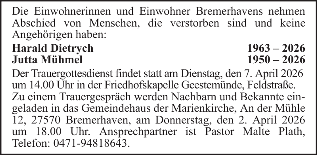 <p>Die Einwohnerinnen und Einwohner Bremerhavens nehmen<br />Abschied von Menschen, die verstorben sind und keine<br />Angehörigen haben:<br />Harald Dietrych<br />1963 – 2026<br />Jutta Mühmel<br />1950 – 2026<br />Der Trauergottesdienst findet statt am Dienstag, den 7. April 2026<br />um 14.00 Uhr in der Friedhofskapelle Geestemünde, Feldstraße.<br />Zu einem Trauergespräch werden Nachbarn und Bekannte eingeladen in das Gemeindehaus der Marienkirche, An der Mühle<br />12, 27570 Bremerhaven, am Donnerstag, den 2. April 2026<br />um 18.00 Uhr. Ansprechpartner ist Pastor Malte Plath,<br />Telefon: 0471-94818643.</p>