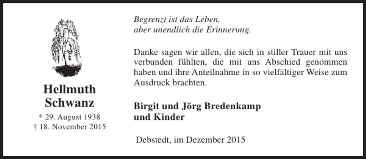 <p>Begrenzt ist das Leben,<br />aber unendlich die Erinnerung.</p><p>Hellmuth<br />Schwanz<br />* 29. August 1938<br />† 18. November 2015</p><p>Danke sagen wir allen, die sich in stiller Trauer mit uns<br />verbunden fühlten, die mit uns Abschied genommen<br />haben und ihre Anteilnahme in so vielfältiger Weise zum<br />Ausdruck brachten.</p><p>Birgit und Jörg Bredenkamp<br />und Kinder<br />Debstedt, im Dezember 2015</p>