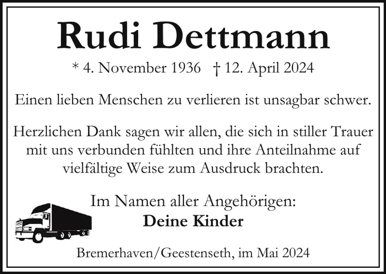<p>Rudi Dettmann<br />* 4. November 1936 † 12. April 2024</p><p>Einen lieben Menschen zu verlieren ist unsagbar schwer.<br />Herzlichen Dank sagen wir allen, die sich in stiller Trauer<br />mit uns verbunden fühlten und ihre Anteilnahme auf<br />vielfältige Weise zum Ausdruck brachten.</p><p>IIm Namen aller Angehörigen:<br />Deine Kinder<br />Bremerhaven/Geestenseth, im Mai 2024</p>