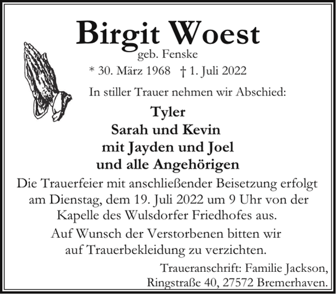 <p>Birgit Woest<br />geb. Fenske<br />* 30. März 1968 † 1. Juli 2022</p><p>In stiller Trauer nehmen wir Abschied:</p><p>Tyler<br />Sarah und Kevin<br />mit Jayden und Joel<br />und alle Angehörigen</p><p>Die Trauerfeier mit anschließender Beisetzung erfolgt<br />am Dienstag, dem 19. Juli 2022 um 9 Uhr von der<br />Kapelle des Wulsdorfer Friedhofes aus.<br />Auf Wunsch der Verstorbenen bitten wir<br />auf Trauerbekleidung zu verzichten.<br />Traueranschrift: Familie Jackson,<br />Ringstraße 40, 27572 Bremerhaven.</p>