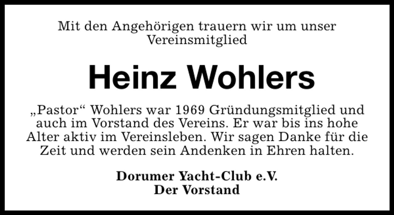 <p>Mit den Angehörigen trauern wir um unser<br />Vereinsmitglied</p><p>Heinz Wohlers<br />„Pastor“ Wohlers war 1969 Gründungsmitglied und<br />auch im Vorstand des Vereins. Er war bis ins hohe<br />Alter aktiv im Vereinsleben. Wir sagen Danke für die<br />Zeit und werden sein Andenken in Ehren halten.<br />Dorumer Yacht-Club e.V.<br />Der Vorstand</p>