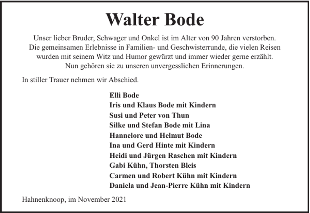 <p>Walter Bode<br />Unser lieber Bruder, Schwager und Onkel ist im Alter von 90 Jahren verstorben.<br />Die gemeinsamen Erlebnisse in Familien- und Geschwisterrunde, die vielen Reisen<br />wurden mit seinem Witz und Humor gewürzt und immer wieder gerne erzählt.<br />Nun gehören sie zu unseren unvergesslichen Erinnerungen.<br />In stiller Trauer nehmen wir Abschied.<br />Elli Bode<br />Iris und Klaus Bode mit Kindern<br />Susi und Peter von Thun<br />Silke und Stefan Bode mit Lina<br />Hannelore und Helmut Bode<br />Ina und Gerd Hinte mit Kindern<br />Heidi und Jürgen Raschen mit Kindern<br />Gabi Kühn, Thorsten Bleis<br />Carmen und Robert Kühn mit Kindern<br />Daniela und Jean-Pierre Kühn mit Kindern<br />Hahnenknoop, im November 2021</p>