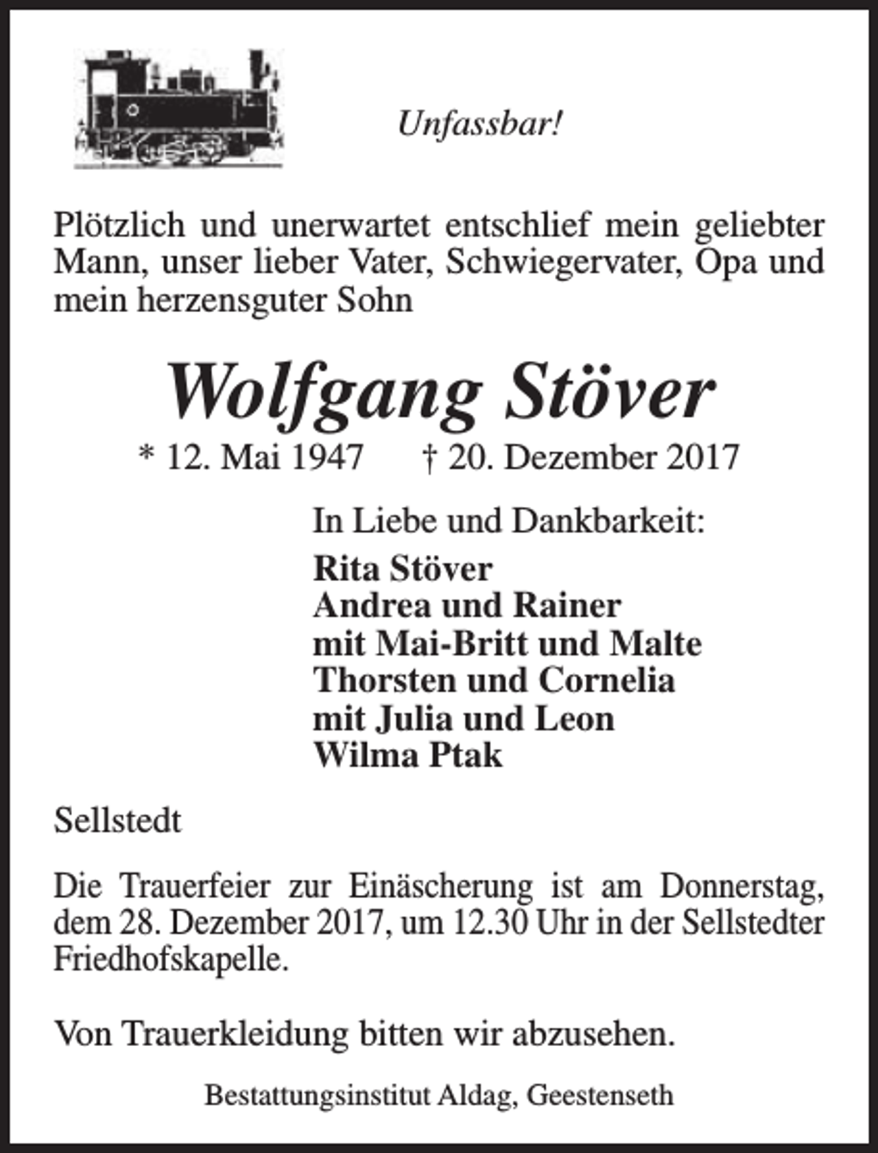 <p>Unfassbar!<br />Plötzlich und unerwartet entschlief mein geliebter<br />Mann, unser lieber Vater, Schwiegervater, Opa und<br />mein herzensguter Sohn</p><p>Wolfgang Stöver</p><p>* 12. Mai 1947</p><p>† 20. Dezember 2017</p><p>In Liebe und Dankbarkeit:<br />Rita Stöver<br />Andrea und Rainer<br />mit Mai-Britt und Malte<br />Thorsten und Cornelia<br />mit Julia und Leon<br />Wilma Ptak<br />Sellstedt<br />Die Trauerfeier zur Einäscherung ist am Donnerstag,<br />dem 28. Dezember 2017, um 12.30 Uhr in der Sellstedter<br />Friedhofskapelle.<br />Von Trauerkleidung bitten wir abzusehen.<br />Bestattungsinstitut Aldag, Geestenseth</p>