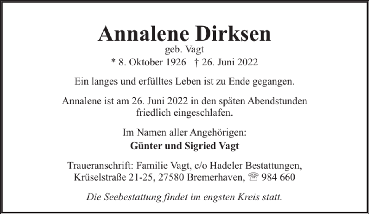 <p>Annalene Dirksen<br />geb. Vagt<br />* 8. Oktober 1926 † 26. Juni 2022</p><p>Ein langes und erfülltes Leben ist zu Ende gegangen.<br />Annalene ist am 26. Juni 2022 in den späten Abendstunden<br />friedlich eingeschlafen.<br />Im Namen aller Angehörigen:<br />Günter und Sigried Vagt<br />Traueranschrift: Familie Vagt, c/o Hadeler Bestattungen,<br />Krüselstraße 21-25, 27580 Bremerhaven, ' 984 660<br />Die Seebestattung findet im engsten Kreis statt.</p>