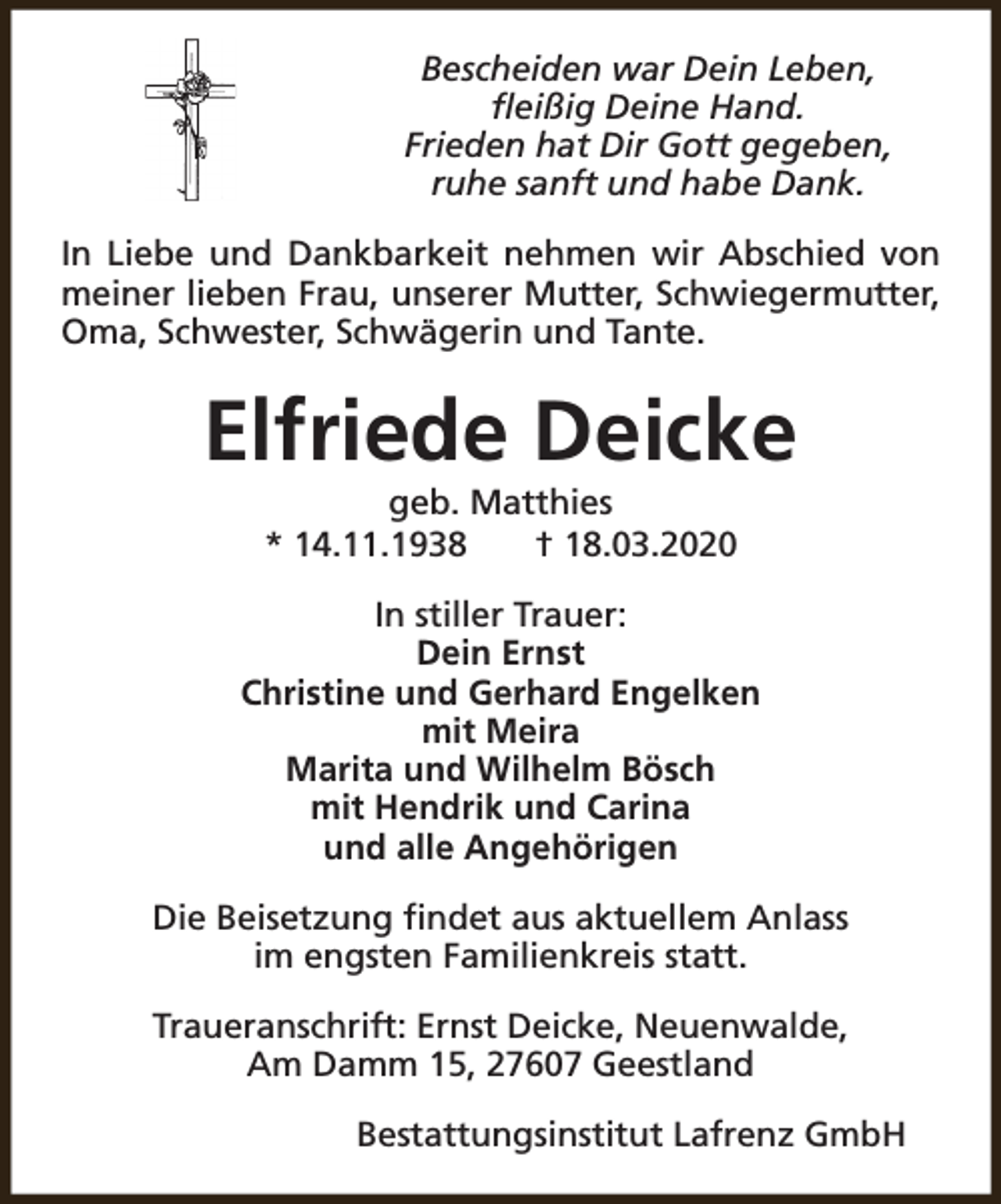 <p>Bescheiden war Dein Leben,<br />fleißig Deine Hand.<br />Frieden hat Dir Gott gegeben,<br />ruhe sanft und habe Dank.<br />In Liebe und Dankbarkeit nehmen wir Abschied von<br />meiner lieben Frau, unserer Mutter, Schwiegermutter,<br />Oma, Schwester, Schwägerin und Tante.</p><p>Elfriede Deicke<br />geb. Matthies<br />* 14.11.1938<br />† 18.03.2020</p><p>In stiller Trauer:<br />Dein Ernst<br />Christine und Gerhard Engelken<br />mit Meira<br />Marita und Wilhelm Bösch<br />mit Hendrik und Carina<br />und alle Angehörigen<br />Die Beisetzung findet aus aktuellem Anlass<br />im engsten Familienkreis statt.<br />Traueranschrift: Ernst Deicke, Neuenwalde,<br />Am Damm 15, 27607 Geestland<br />Bestattungsinstitut Lafrenz GmbH</p>