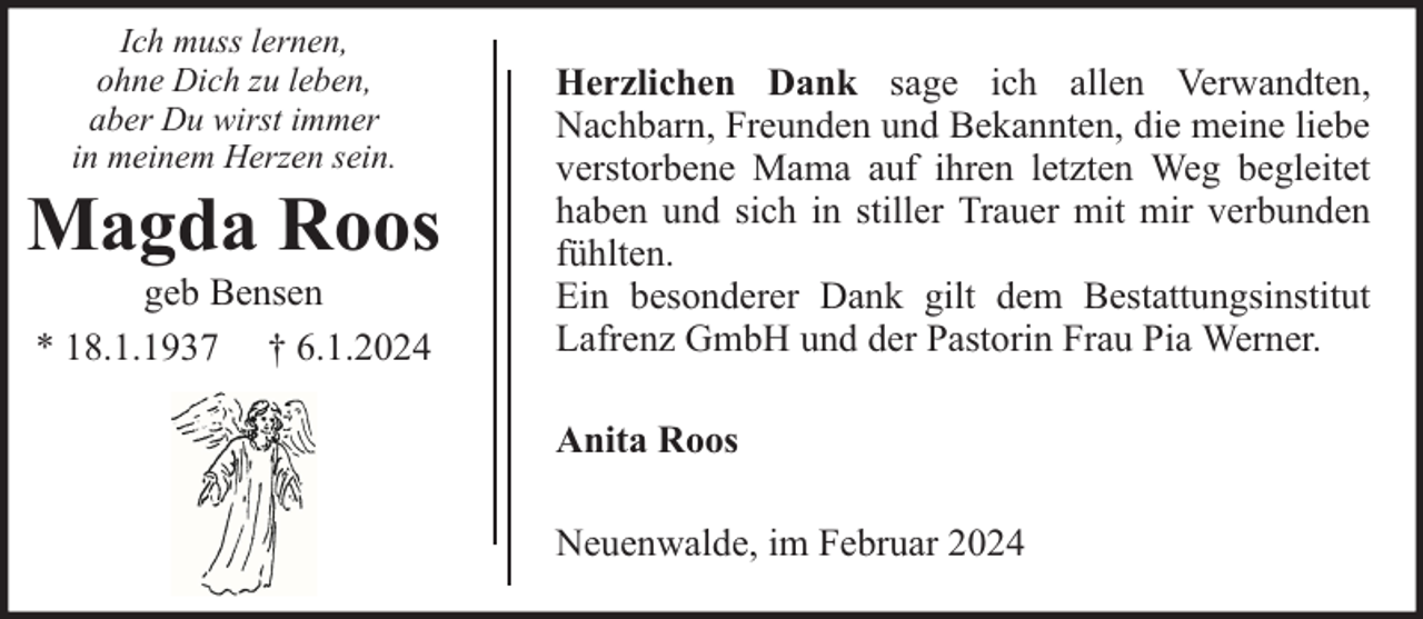<p>Ich muss lernen,<br />ohne Dich zu leben,<br />aber Du wirst immer<br />in meinem Herzen sein.</p><p>Magda Roos<br />geb Bensen<br />* 18.1.1937 † 6.1.2024</p><p>Herzlichen Dank sage ich allen Verwandten,<br />Nachbarn, Freunden und Bekannten, die meine liebe<br />verstorbene Mama auf ihren letzten Weg begleitet<br />haben und sich in stiller Trauer mit mir verbunden<br />fühlten.<br />Ein besonderer Dank gilt dem Bestattungsinstitut<br />Lafrenz GmbH und der Pastorin Frau Pia Werner.<br />Anita Roos<br />Neuenwalde, im Februar 2024</p>
