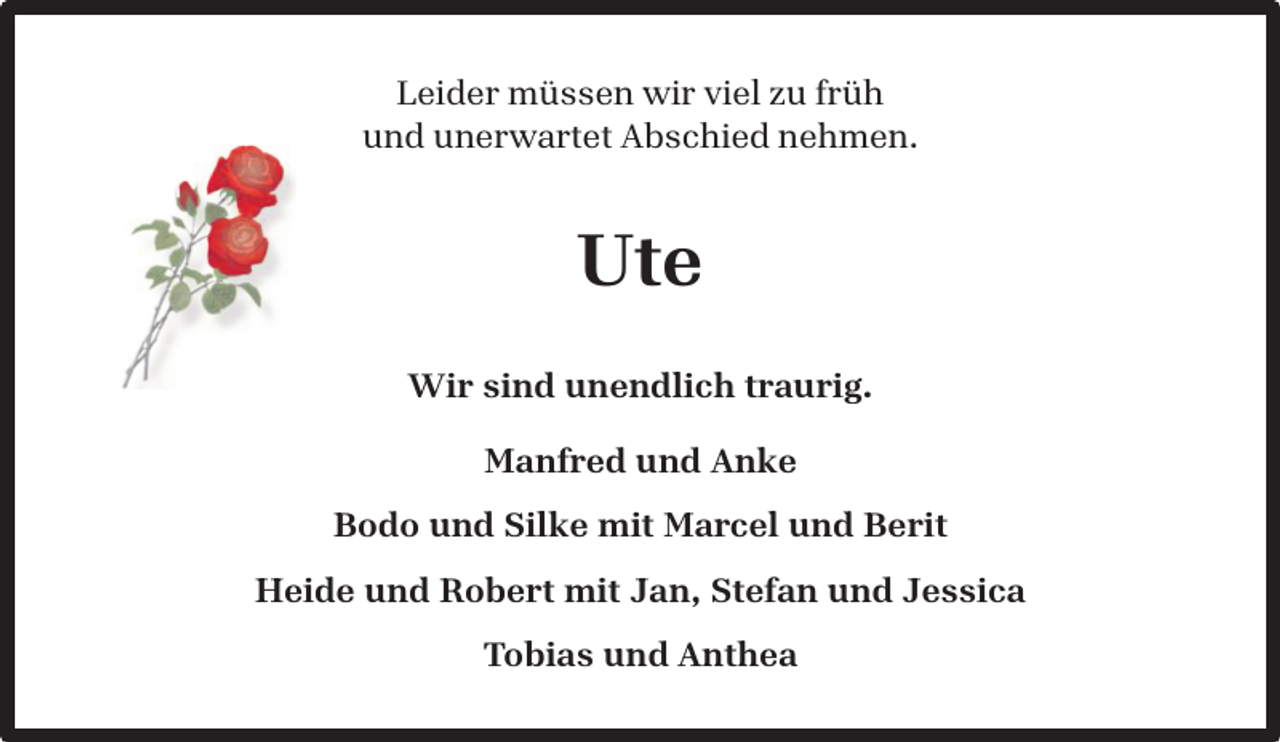 <p>Leider müssen wir viel zu früh<br />und unerwartet Abschied nehmen.</p><p>Ute<br />Wir sind unendlich traurig.<br />Manfred und Anke<br />Bodo und Silke mit Marcel und Berit<br />Heide und Robert mit Jan, Stefan und Jessica<br />Tobias und Anthea</p>