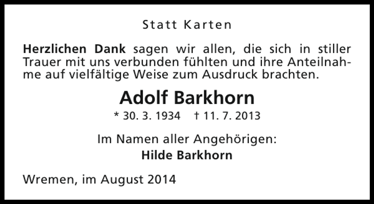 <p>Statt Karten<br />Herzlichen Dank sagen wir allen, die sich in stiller<br />Trauer mit uns verbunden fühlten und ihre Anteilnahme auf vielfältige Weise zum Ausdruck brachten.</p><p>Adolf Barkhorn</p><p>* 30. 3. 1934</p><p>† 11. 7. 2013</p><p>Im Namen aller Angehörigen:<br />Hilde Barkhorn<br />Wremen, im August 2014</p>