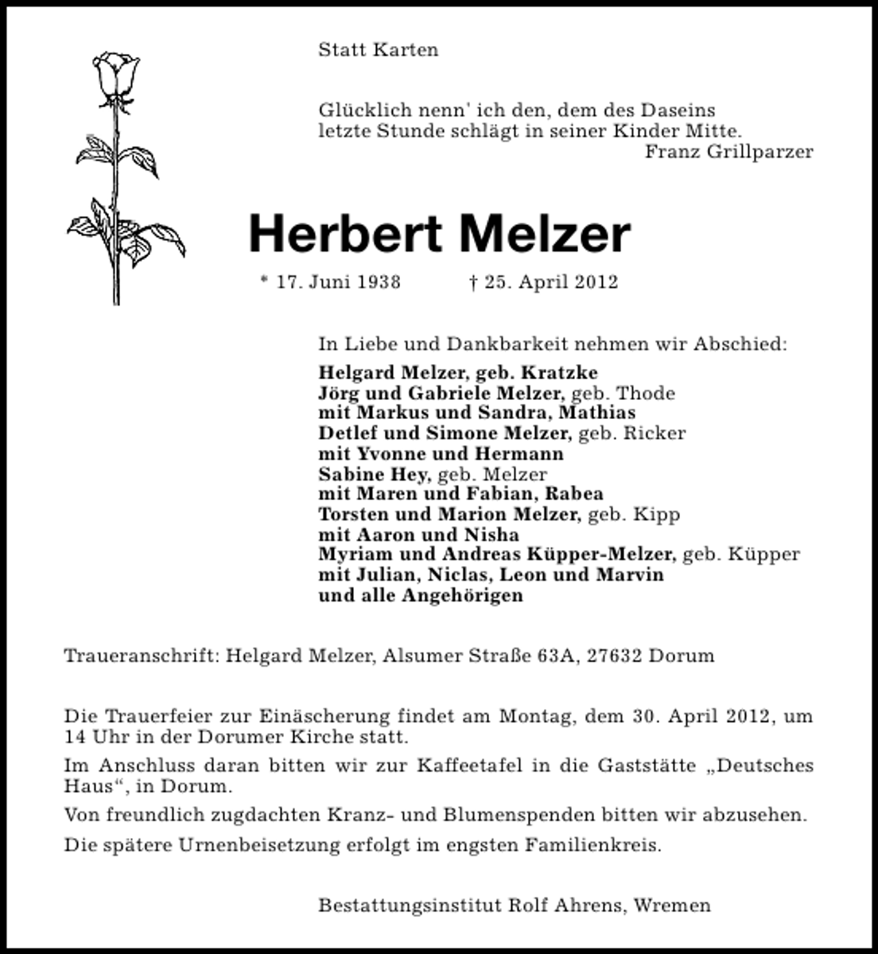 <p>Statt Karten<br />Glücklich nenn' ich den, dem des Daseins<br />letzte Stunde schlägt in seiner Kinder Mitte.<br />Franz Grillparzer</p><p>Herbert Melzer<br />* 17. Juni 1938</p><p>† 25. April 2012</p><p>In Liebe und Dankbarkeit nehmen wir Abschied:<br />Helgard Melzer, geb. Kratzke<br />Jörg und Gabriele Melzer, geb. Thode<br />mit Markus und Sandra, Mathias<br />Detlef und Simone Melzer, geb. Ricker<br />mit Yvonne und Hermann<br />Sabine Hey, geb. Melzer<br />mit Maren und Fabian, Rabea<br />Torsten und Marion Melzer, geb. Kipp<br />mit Aaron und Nisha<br />Myriam und Andreas Küpper-Melzer, geb. Küpper<br />mit Julian, Niclas, Leon und Marvin<br />und alle Angehörigen<br />Traueranschrift: Helgard Melzer, Alsumer Straße 63A, 27632 Dorum<br />Die Trauerfeier zur Einäscherung findet am Montag, dem 30. April 2012, um<br />14 Uhr in der Dorumer Kirche statt.<br />Im Anschluss daran bitten wir zur Kaffeetafel in die Gaststätte „Deutsches<br />Haus“, in Dorum.<br />Von freundlich zugdachten Kranz- und Blumenspenden bitten wir abzusehen.<br />Die spätere Urnenbeisetzung erfolgt im engsten Familienkreis.<br />Bestattungsinstitut Rolf Ahrens, Wremen</p>