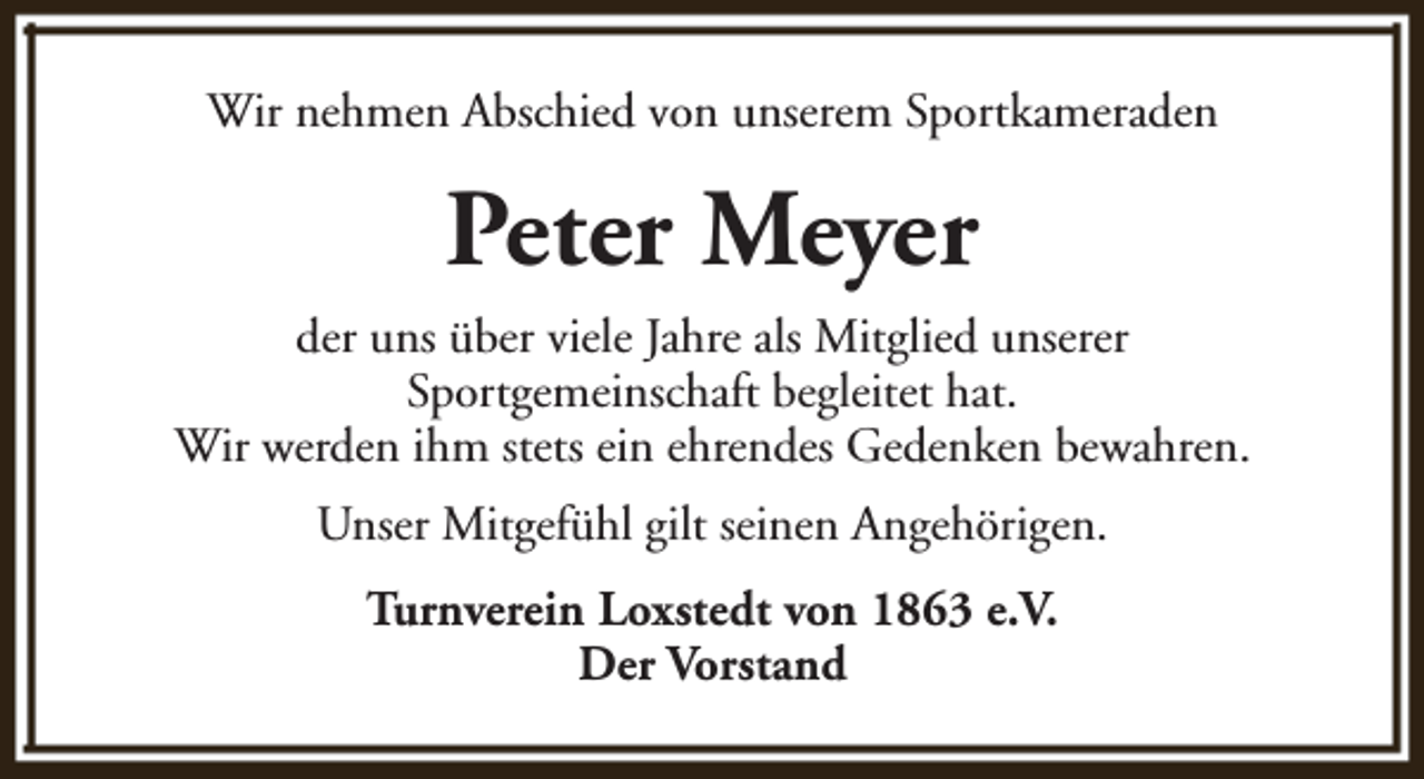 <p>Wir nehmen Abschied von unserem Sportkameraden</p><p>Peter Meyer<br />der uns über viele Jahre als Mitglied unserer<br />Sportgemeinschaft begleitet hat.<br />Wir werden ihm stets ein ehrendes Gedenken bewahren.<br />Unser Mitgefühl gilt seinen Angehörigen.<br />Turnverein Loxstedt von 1863 e.V.<br />Der Vorstand</p>