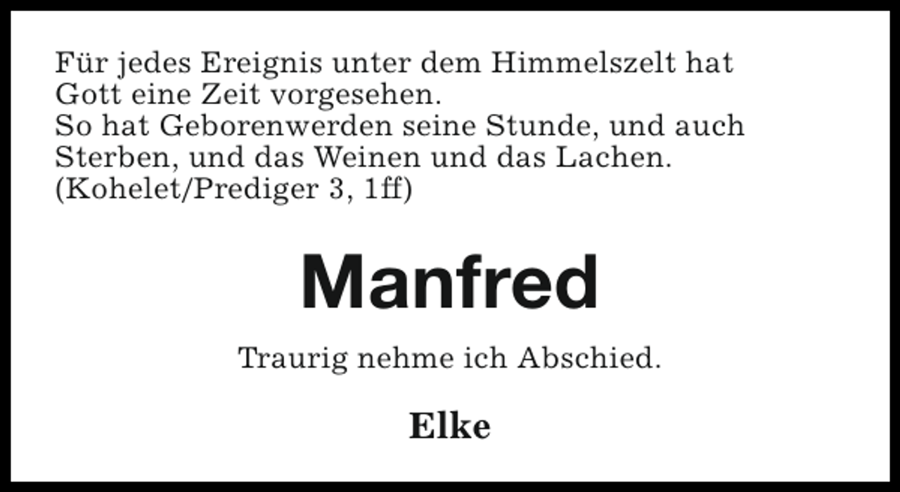 <p>Für jedes Ereignis unter dem Himmelszelt hat<br />Gott eine Zeit vorgesehen.<br />So hat Geborenwerden seine Stunde, und auch<br />Sterben, und das Weinen und das Lachen.<br />(Kohelet/Prediger 3, 1ff)</p><p>Manfred<br />Traurig nehme ich Abschied.</p><p>Elke</p>