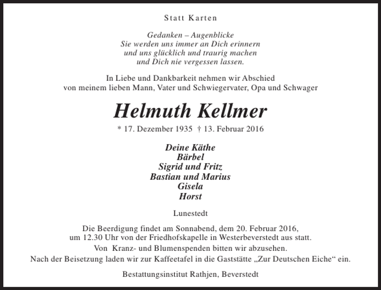 <p>Statt Karten<br />Gedanken – Augenblicke<br />Sie werden uns immer an Dich erinnern<br />und uns glücklich und traurig machen<br />und Dich nie vergessen lassen.<br />In Liebe und Dankbarkeit nehmen wir Abschied<br />von meinem lieben Mann, Vater und Schwiegervater, Opa und Schwager</p><p>Helmuth Kellmer<br />* 17. Dezember 1935 † 13. Februar 2016</p><p>Deine Käthe<br />Bärbel<br />Sigrid und Fritz<br />Bastian und Marius<br />Gisela<br />Horst<br />Lunestedt<br />Die Beerdigung findet am Sonnabend, dem 20. Februar 2016,<br />um 12.30 Uhr von der Friedhofskapelle in Westerbeverstedt aus statt.<br />Von Kranz- und Blumenspenden bitten wir abzusehen.<br />Nach der Beisetzung laden wir zur Kaffeetafel in die Gaststätte „Zur Deutschen Eiche“ ein.<br />Bestattungsinstitut Rathjen, Beverstedt</p>