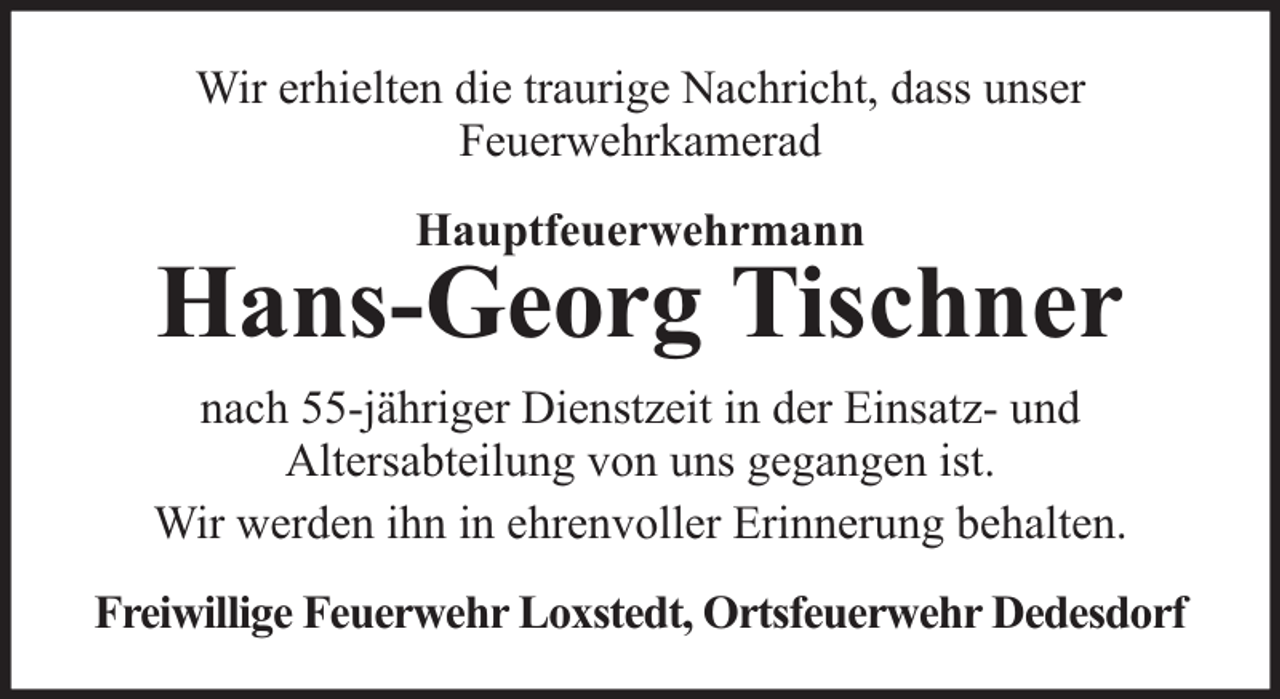 <p>Wir erhielten die traurige Nachricht, dass unser<br />Feuerwehrkamerad<br />Hauptfeuerwehrmann</p><p>Hans-Georg Tischner<br />nach 55-jähriger Dienstzeit in der Einsatz- und<br />Altersabteilung von uns gegangen ist.<br />Wir werden ihn in ehrenvoller Erinnerung behalten.<br />Freiwillige Feuerwehr Loxstedt, Ortsfeuerwehr Dedesdorf</p>