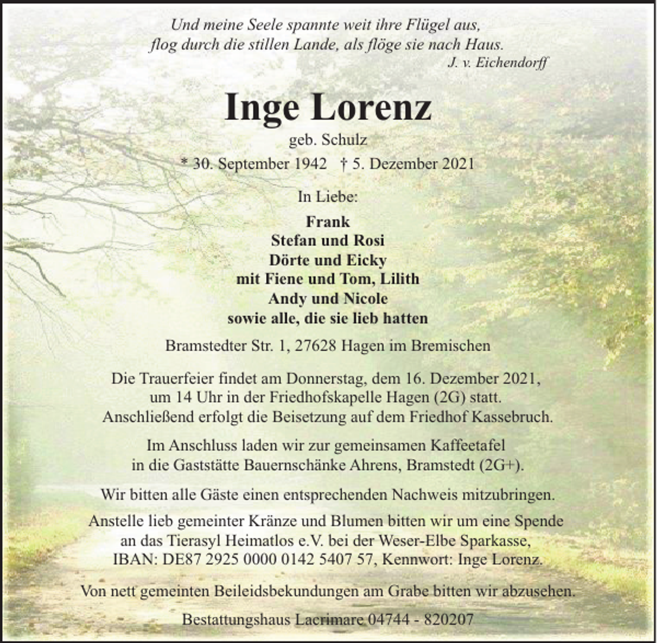 <p>Und meine Seele spannte weit ihre Flügel aus,<br />flog durch die stillen Lande, als flöge sie nach Haus.</p><p>J. v. Eichendorff</p><p>Inge Lorenz</p><p>geb. Schulz<br />* 30. September 1942 † 5. Dezember 2021<br />In Liebe:<br />Frank<br />Stefan und Rosi<br />Dörte und Eicky<br />mit Fiene und Tom, Lilith<br />Andy und Nicole<br />sowie alle, die sie lieb hatten<br />Bramstedter Str. 1, 27628 Hagen im Bremischen<br />Die Trauerfeier findet am Donnerstag, dem 16. Dezember 2021,<br />um 14 Uhr in der Friedhofskapelle Hagen (2G) statt.<br />Anschließend erfolgt die Beisetzung auf dem Friedhof Kassebruch.<br />Im Anschluss laden wir zur gemeinsamen Kaffeetafel<br />in die Gaststätte Bauernschänke Ahrens, Bramstedt (2G+).<br />Wir bitten alle Gäste einen entsprechenden Nachweis mitzubringen.<br />Anstelle lieb gemeinter Kränze und Blumen bitten wir um eine Spende<br />an das Tierasyl Heimatlos e.V. bei der Weser-Elbe Sparkasse,<br />IBAN: DE87 2925 000142 5407 57, Kennwort: Inge Lorenz.<br />Von nett gemeinten Beileidsbekundungen am Grabe bitten wir abzusehen.<br />Bestattungshaus Lacrimare 04744 - 820207</p>