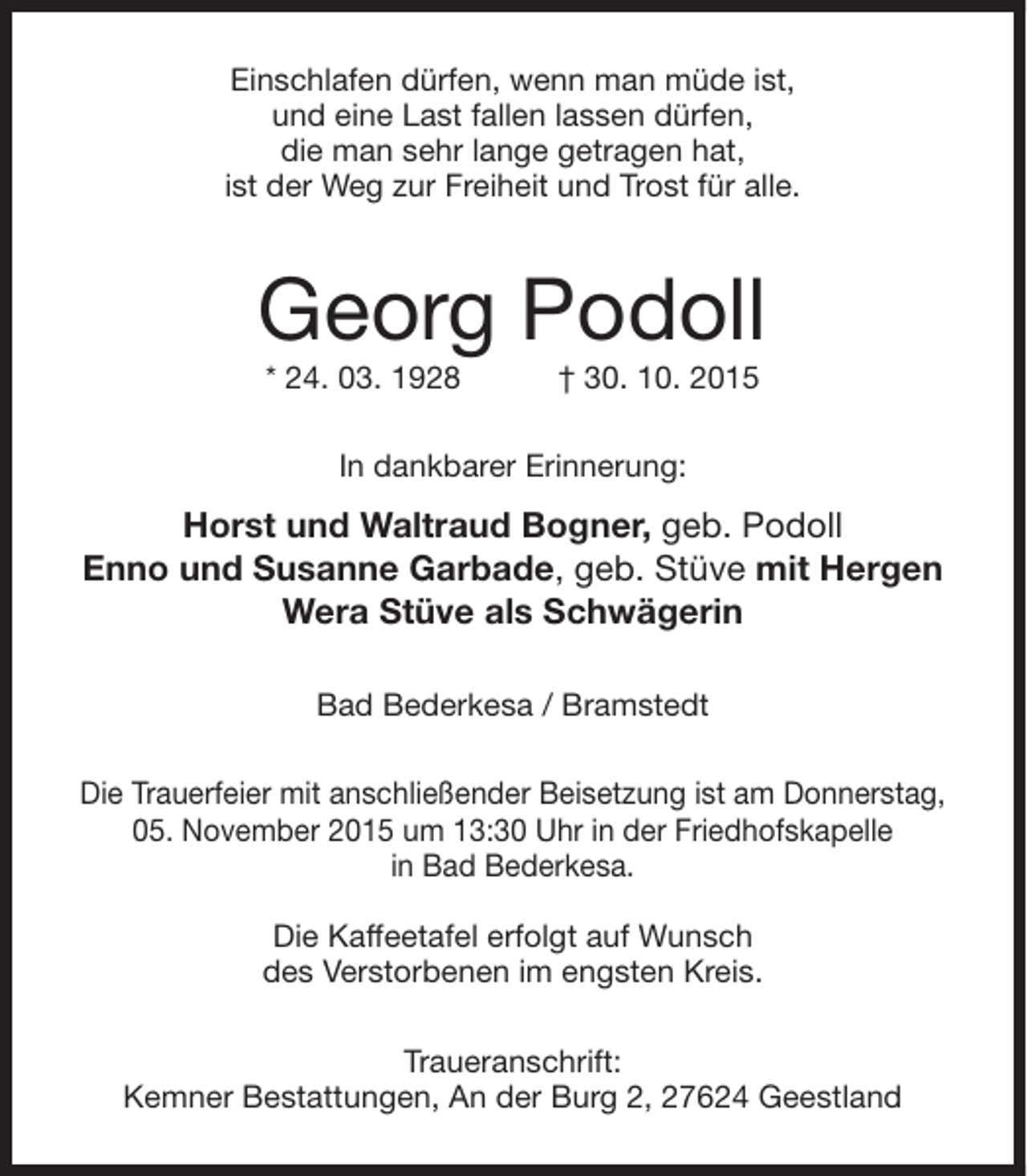 <p>Einschlafen dürfen, wenn man müde ist,<br />und eine Last fallen lassen dürfen,<br />die man sehr lange getragen hat,<br />ist der Weg zur Freiheit und Trost für alle.</p><p>Georg Podoll<br />* 24. 03. 1928</p><p>† 30. 10. 2015</p><p>In dankbarer Erinnerung:</p><p>Horst und Waltraud Bogner, geb. Podoll<br />Enno und Susanne Garbade, geb. Stüve mit Hergen<br />Wera Stüve als Schwägerin<br />Bad Bederkesa / Bramstedt<br />Die Trauerfeier mit anschließender Beisetzung ist am Donnerstag,<br />05. November 2015 um 13:30 Uhr in der Friedhofskapelle<br />in Bad Bederkesa.<br />Die Kaffeetafel erfolgt auf Wunsch<br />des Verstorbenen im engsten Kreis.<br />Traueranschrift:<br />Kemner Bestattungen, An der Burg 2, 27624 Geestland</p>