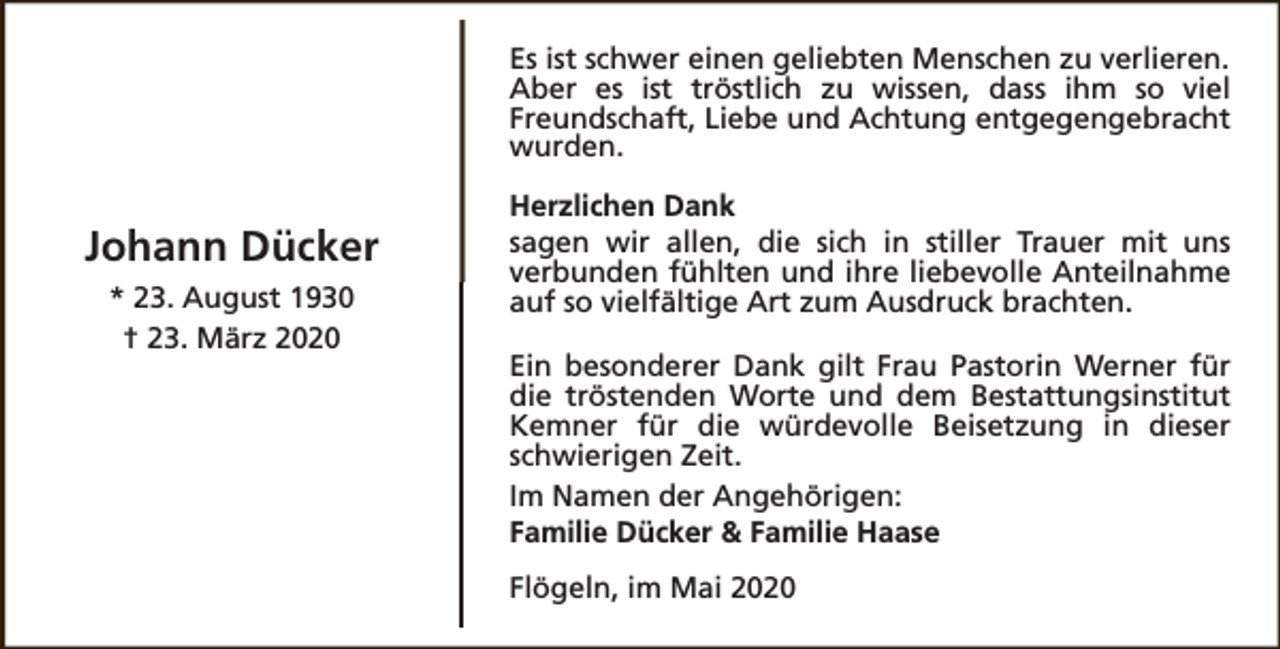 <p>Es ist schwer einen geliebten Menschen zu verlieren.<br />Aber es ist tröstlich zu wissen, dass ihm so viel<br />Freundschaft, Liebe und Achtung entgegengebracht<br />wurden.</p><p>Johann Dücker<br />* 23. August 1930<br />† 23. März 2020</p><p>Herzlichen Dank<br />sagen wir allen, die sich in stiller Trauer mit uns<br />verbunden fühlten und ihre liebevolle Anteilnahme<br />auf so vielfältige Art zum Ausdruck brachten.<br />Ein besonderer Dank gilt Frau Pastorin Werner für<br />die tröstenden Worte und dem Bestattungsinstitut<br />Kemner für die würdevolle Beisetzung in dieser<br />schwierigen Zeit.<br />Im Namen der Angehörigen:<br />Familie Dücker &amp; Familie Haase<br />Flögeln, im Mai 2020</p>