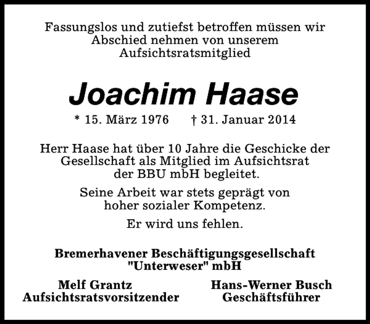 <p>Fassungslos und zutiefst betroffen müssen wir<br />Abschied nehmen von unserem<br />Aufsichtsratsmitglied</p><p>Joachim Haase<br />* 15. März 1976</p><p>† 31. Januar 2014</p><p>Herr Haase hat über 10 Jahre die Geschicke der<br />Gesellschaft als Mitglied im Aufsichtsrat<br />der BBU mbH begleitet.<br />Seine Arbeit war stets geprägt von<br />hoher sozialer Kompetenz.<br />Er wird uns fehlen.<br />Bremerhavener Beschäftigungsgesellschaft<br />"Unterweser" mbH<br />Melf Grantz<br />Hans-Werner Busch<br />Aufsichtsratsvorsitzender<br />Geschäftsführer</p>
