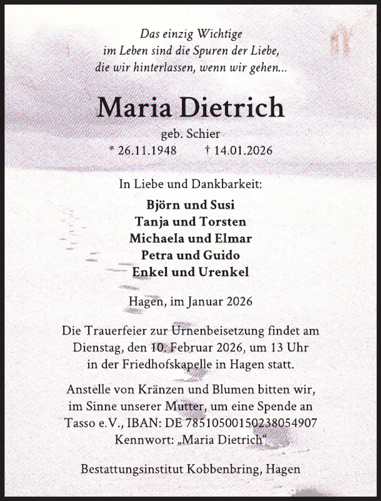<p>Das einzig Wichtige<br />im Leben sind die Spuren der Liebe,<br />die wir hinterlassen, wenn wir gehen…</p>
<p>Maria Dietrich<br />geb. Schier<br />* 26.11.1948<br />† 14.01.2026<br />In Liebe und Dankbarkeit:<br />Björn und Susi<br />Tanja und Torsten<br />Michaela und Elmar<br />Petra und Guido<br />Enkel und Urenkel<br />Hagen, im Januar 2026<br />Die Trauerfeier zur Urnenbeisetzung findet am<br />Dienstag, den 10. Februar 2026, um 13 Uhr<br />in der Friedhofskapelle in Hagen statt.<br />Anstelle von Kränzen und Blumen bitten wir,<br />im Sinne unserer Mutter, um eine Spende an<br />Tasso e.V., IBAN: DE 78510500150238054907<br />Kennwort: „Maria Dietrich“<br />Bestattungsinstitut Kobbenbring, Hagen</p>