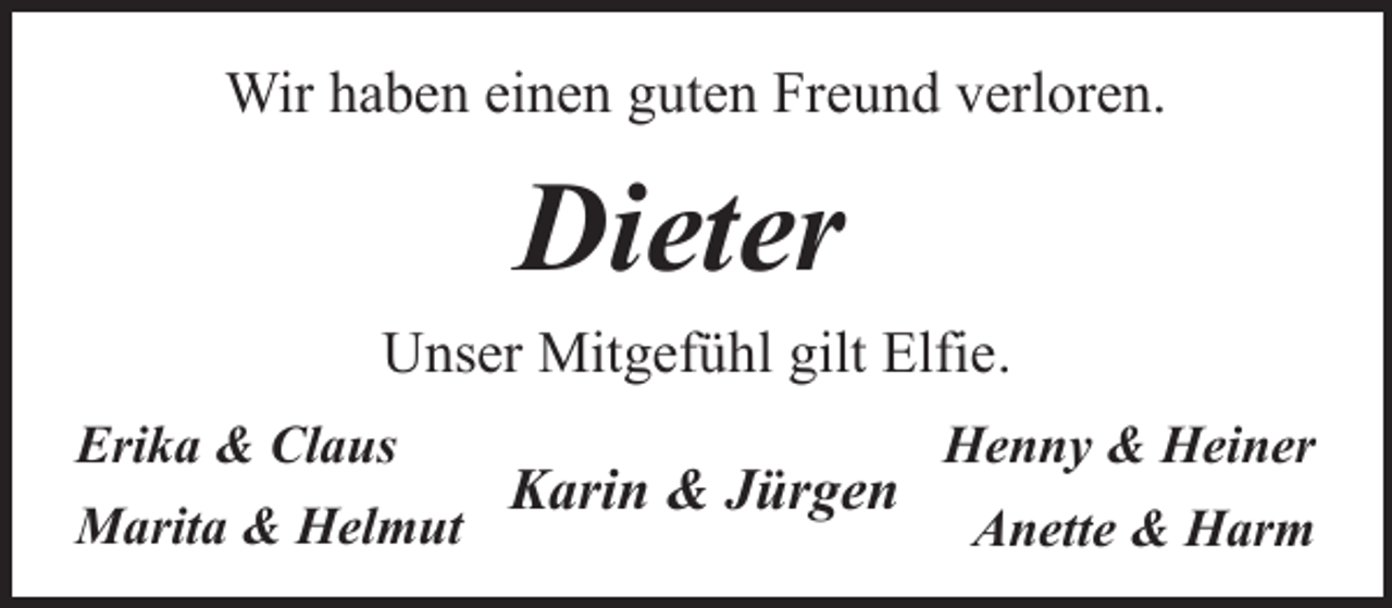 <p>Wir haben einen guten Freund verloren.</p><p>Dieter<br />Unser Mitgefühl gilt Elfie.<br />Erika &amp; Claus<br />Marita &amp; Helmut</p><p>Karin &amp; Jürgen</p><p>Henny &amp; Heiner<br />Anette &amp; Harm</p>