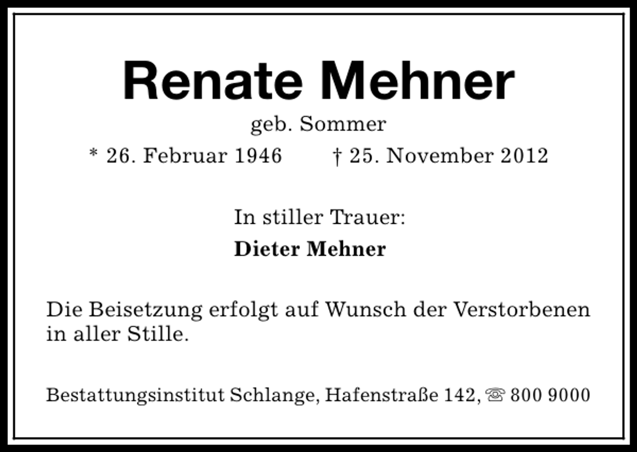 <p>Renate Mehner</p><p>geb. Sommer<br />* 26. Februar 1946<br />† 25. November 2012<br />In stiller Trauer:<br />Dieter Mehner<br />Die Beisetzung erfolgt auf Wunsch der Verstorbenen<br />in aller Stille.<br />Bestattungsinstitut Schlange, Hafenstraße 142, s 800 9000</p>