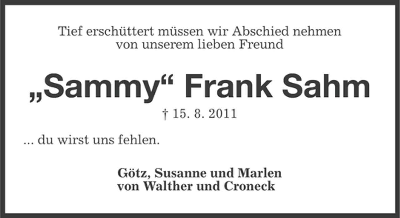 <p>Tief erschüttert müssen wir Abschied nehmen<br />von unserem lieben Freund</p>
<p>„Sammy“ Frank Sahm<br />† 15. 8. 2011<br />... du wirst uns fehlen.<br />Götz, Susanne und Marlen<br />von Walther und Croneck</p>