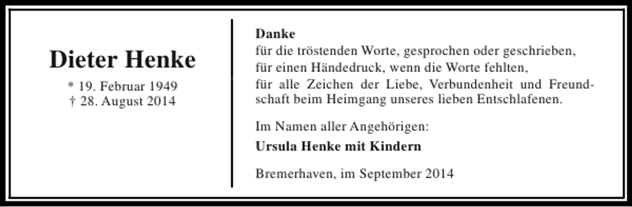 <p>Dieter Henke<br />* 19. Februar 1949<br />† 28. August 2014</p><p>Danke<br />für die tröstenden Worte, gesprochen oder geschrieben,<br />für einen Händedruck, wenn die Worte fehlten,<br />für alle Zeichen der Liebe, Verbundenheit und Freundschaft beim Heimgang unseres lieben Entschlafenen.<br />Im Namen aller Angehörigen:<br />Ursula Henke mit Kindern<br />Bremerhaven, im September 2014</p>