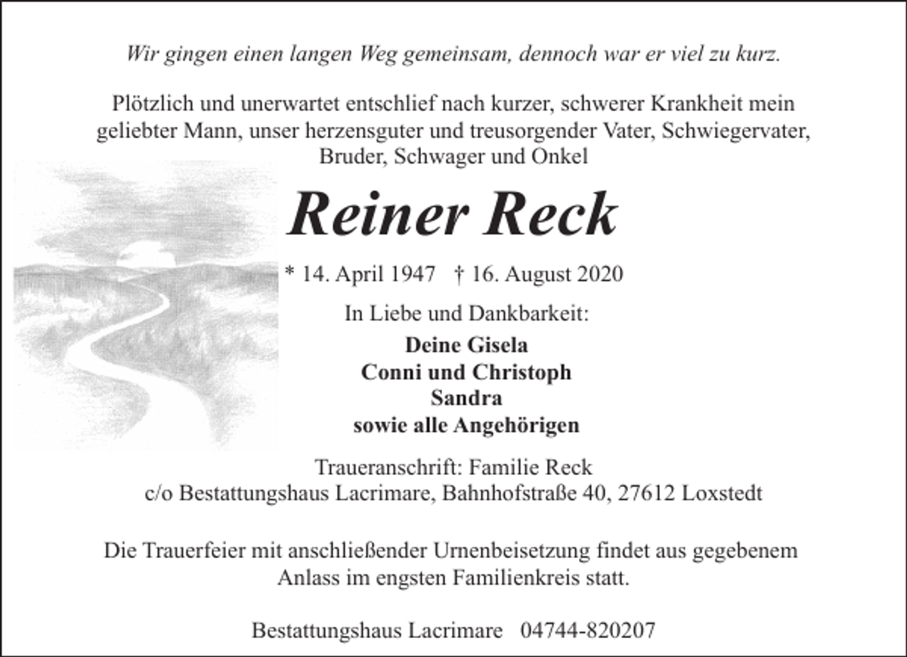 <p>Wir gingen einen langen Weg gemeinsam, dennoch war er viel zu kurz.<br />Plötzlich und unerwartet entschlief nach kurzer, schwerer Krankheit mein<br />geliebter Mann, unser herzensguter und treusorgender Vater, Schwiegervater,<br />Bruder, Schwager und Onkel</p><p>Reiner Reck<br />* 14. April 1947 † 16. August 2020<br />In Liebe und Dankbarkeit:<br />Deine Gisela<br />Conni und Christoph<br />Sandra<br />sowie alle Angehörigen<br />Traueranschrift: Familie Reck<br />c/o Bestattungshaus Lacrimare, Bahnhofstraße 40, 27612 Loxstedt<br />Die Trauerfeier mit anschließender Urnenbeisetzung findet aus gegebenem<br />Anlass im engsten Familienkreis statt.<br />Bestattungshaus Lacrimare 04744-820207</p>