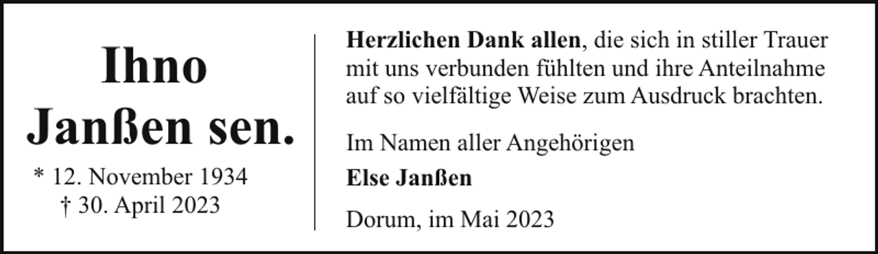 <p>Ihno<br />Janßen sen.<br />* 12. November 1934<br />† 30. April 2023</p><p>Herzlichen Dank allen, die sich in stiller Trauer<br />mit uns verbunden fühlten und ihre Anteilnahme<br />auf so vielfältige Weise zum Ausdruck brachten.<br />Im Namen aller Angehörigen<br />Else Janßen<br />Dorum, im Mai 2023</p>