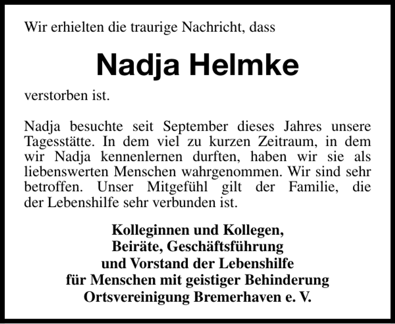 <p>Wir erhielten die traurige Nachricht, dass</p><p>Nadja Helmke<br />verstorben ist.<br />Nadja besuchte seit September dieses Jahres unsere<br />Tagesstätte. In dem viel zu kurzen Zeitraum, in dem<br />wir Nadja kennenlernen durften, haben wir sie als<br />liebenswerten Menschen wahrgenommen. Wir sind sehr<br />betroffen. Unser Mitgefühl gilt der Familie, die<br />der Lebenshilfe sehr verbunden ist.<br />Kolleginnen und Kollegen,<br />Beiräte, Geschäftsführung<br />und Vorstand der Lebenshilfe<br />für Menschen mit geistiger Behinderung<br />Ortsvereinigung Bremerhaven e. V.</p>