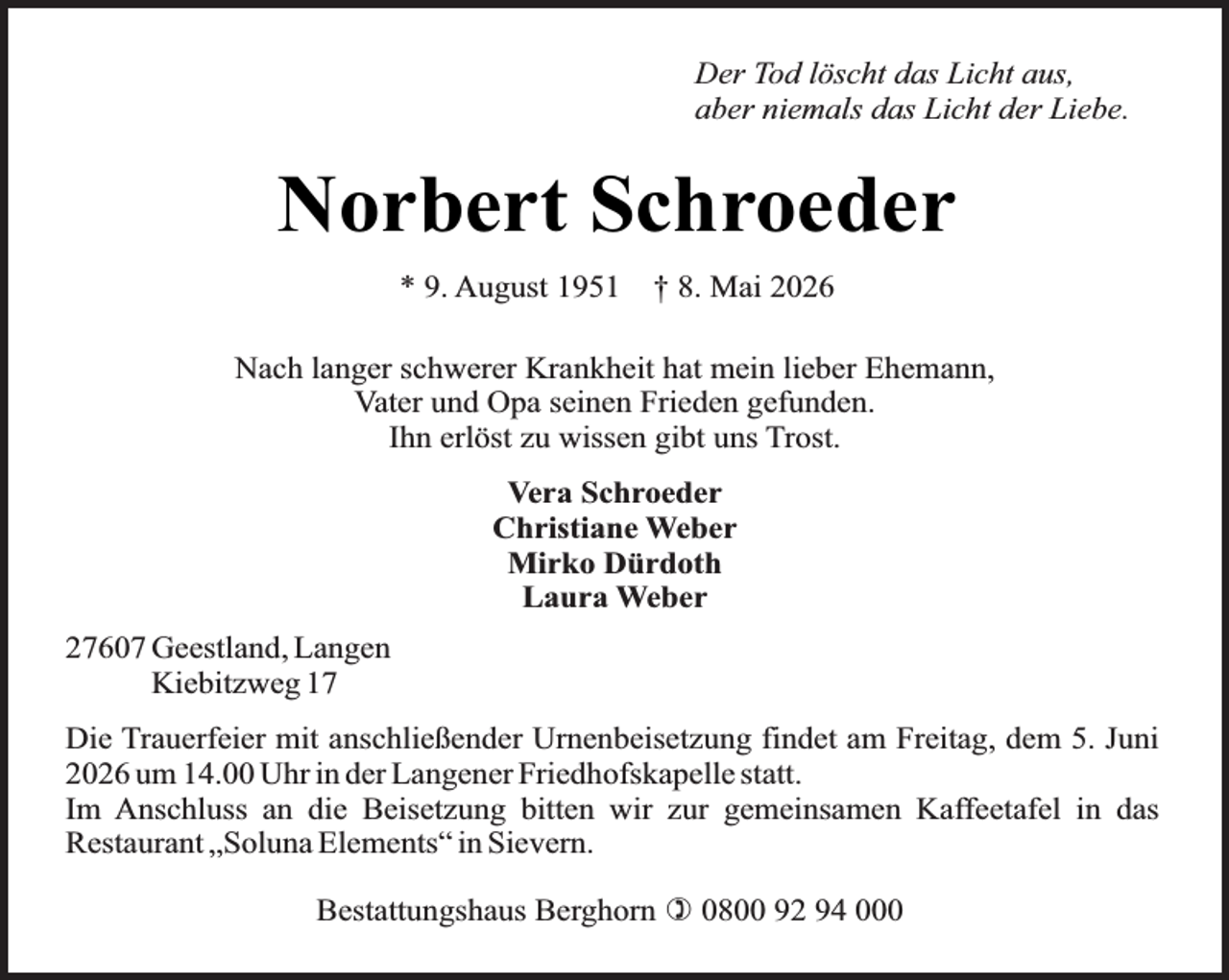 <p>Der Tod löscht das Licht aus,<br />aber niemals das Licht der Liebe.</p><p>Norbert Schroeder<br />* 9. August 1951</p><p>† 8. Mai 2026</p><p>Nach langer schwerer Krankheit hat mein lieber Ehemann,<br />Vater und Opa seinen Frieden gefunden.<br />Ihn erlöst zu wissen gibt uns Trost.<br />Vera Schroeder<br />Christiane Weber<br />Mirko Dürdoth<br />Laura Weber<br />27607 Geestland, Langen<br />Kiebitzweg 17<br />Die Trauerfeier mit anschließender Urnenbeisetzung findet am Freitag, dem 5. Juni<br />2026 um 14.00 Uhr in der Langener Friedhofskapelle statt.<br />Im Anschluss an die Beisetzung bitten wir zur gemeinsamen Kaffeetafel in das<br />Restaurant „Soluna Elements“ in Sievern.<br />Bestattungshaus Berghorn ) 0800 92 94 000</p>
