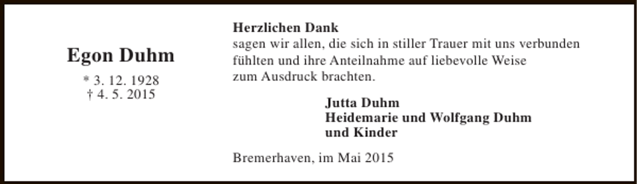 <p>Egon Duhm<br />* 3. 12. 1928<br />† 4. 5. 2015</p><p>Herzlichen Dank<br />sagen wir allen, die sich in stiller Trauer mit uns verbunden<br />fühlten und ihre Anteilnahme auf liebevolle Weise<br />zum Ausdruck brachten.<br />Jutta Duhm<br />Heidemarie und Wolfgang Duhm<br />und Kinder<br />Bremerhaven, im Mai 2015</p>