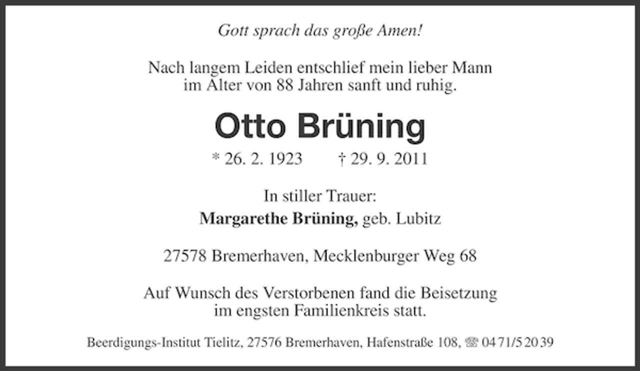 <p>Gott sprach das große Amen!<br />Nach langem Leiden entschlief mein lieber Mann<br />im Alter von 88 Jahren sanft und ruhig.</p><p>Otto Brüning<br />* 26. 2. 1923</p><p>† 29. 9. 2011</p><p>In stiller Trauer:<br />Margarethe Brüning, geb. Lubitz<br />27578 Bremerhaven, Mecklenburger Weg 68<br />Auf Wunsch des Verstorbenen fand die Beisetzung<br />im engsten Familienkreis statt.<br />Beerdigungs-Institut Tielitz, 27576 Bremerhaven, Hafenstraße 108, 04 71/5 20 39</p>