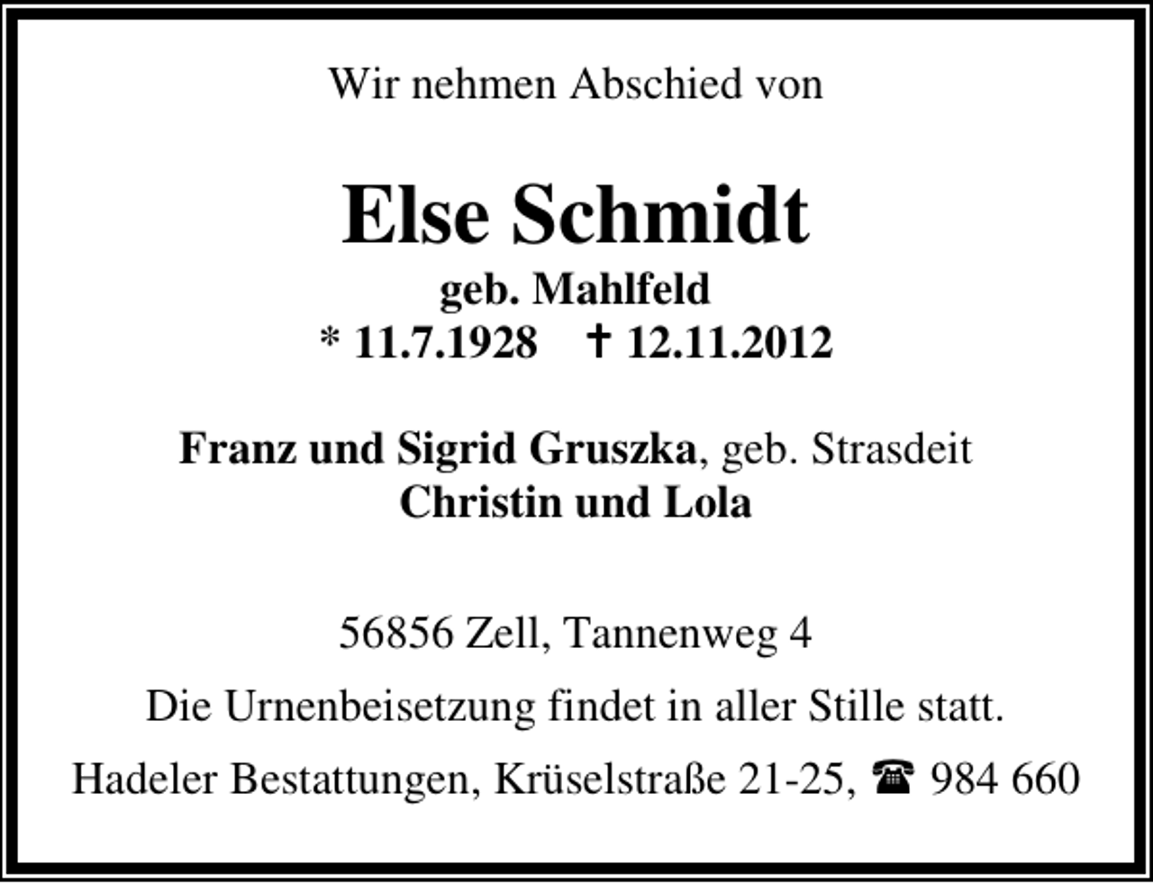 <p>Wir nehmen Abschied von</p><p>Else Schmidt</p><p>geb. Mahlfeld<br />* 11.7.1928<br />12.11.2012<br />Franz und Sigrid Gruszka, geb. Strasdeit<br />Christin und Lola<br />56856 Zell, Tannenweg 4<br />Die Urnenbeisetzung findet in aller Stille statt.<br />Hadeler Bestattungen, Krüselstraße 21-25,</p><p>984 660</p>