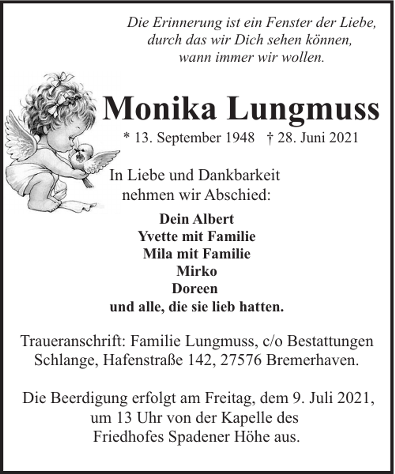 <p>Die Erinnerung ist ein Fenster der Liebe,<br />durch das wir Dich sehen können,<br />wann immer wir wollen.</p><p>Monika Lungmuss<br />* 13. September 1948 † 28. Juni 2021</p><p>In Liebe und Dankbarkeit<br />nehmen wir Abschied:<br />Dein Albert<br />Yvette mit Familie<br />Mila mit Familie<br />Mirko<br />Doreen<br />und alle, die sie lieb hatten.</p><p>Traueranschrift: Familie Lungmuss, c/o Bestattungen<br />Schlange, Hafenstraße 142, 27576 Bremerhaven.<br />Die Beerdigung erfolgt am Freitag, dem 9. Juli 2021,<br />um 13 Uhr von der Kapelle des<br />Friedhofes Spadener Höhe aus.</p>
