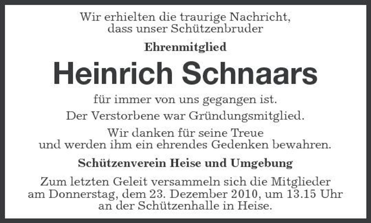 <p>Wir erhielten die traurige Nachricht, dass unser Schützenbruder Ehrenmitglied</p><p>Heinrich Schnaars<br />für immer von uns gegangen ist. Der Verstorbene war Gründungsmitglied. Wir danken für seine Treue und werden ihm ein ehrendes Gedenken bewahren. Schützenverein Heise und Umgebung Zum letzten Geleit versammeln sich die Mitglieder am Donnerstag, dem 23. Dezember 2010, um 13.15 Uhr an der Schützenhalle in Heise.</p>