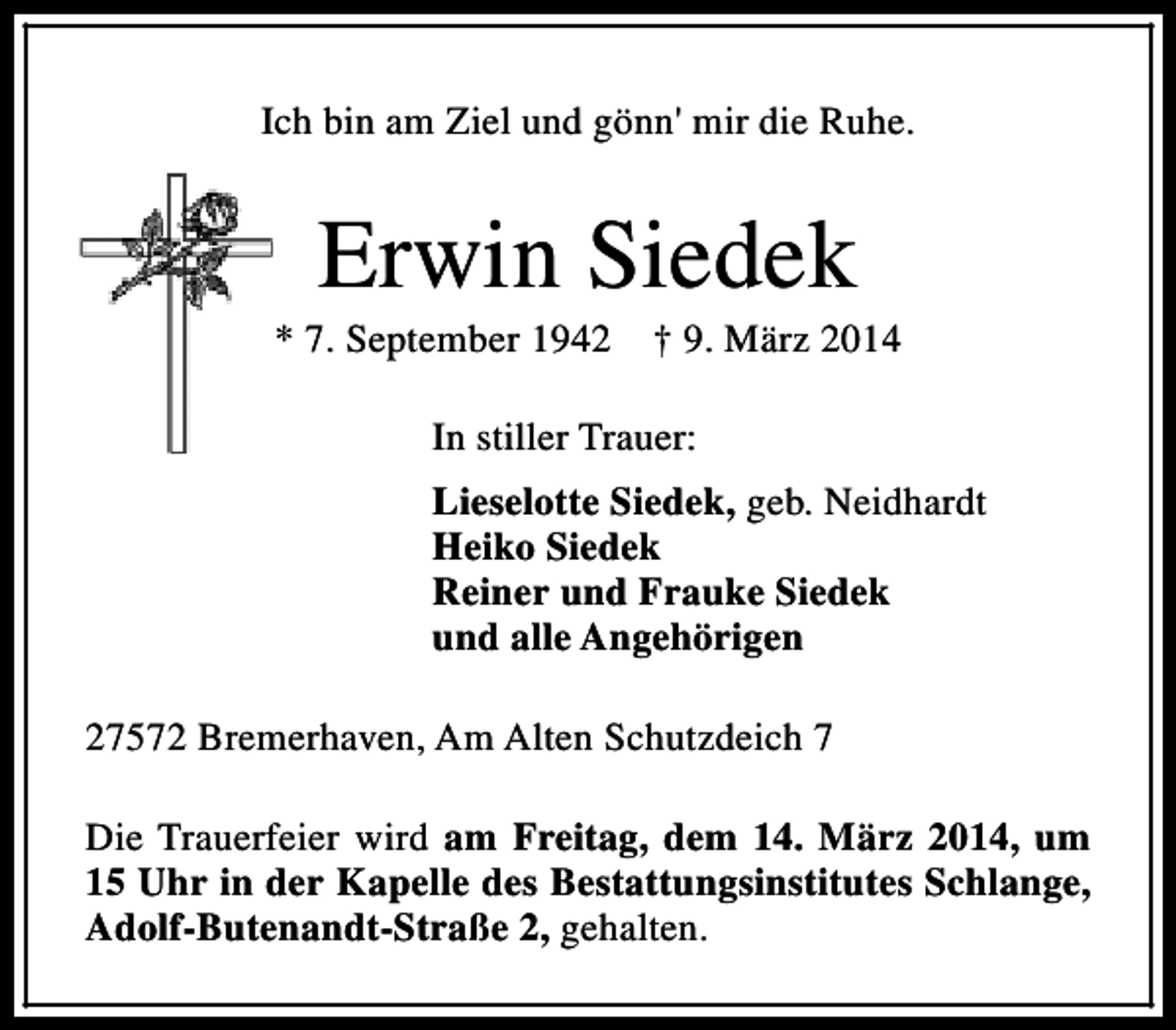 <p>Ich bin am Ziel und gönn' mir die Ruhe.</p><p>Erwin Siedek</p><p>* 7. September 1942</p><p>† 9. März 2014</p><p>In stiller Trauer:<br />Lieselotte Siedek, geb. Neidhardt<br />Heiko Siedek<br />Reiner und Frauke Siedek<br />und alle Angehörigen<br />27572 Bremerhaven, Am Alten Schutzdeich 7<br />Die Trauerfeier wird am Freitag, dem 14. März 2014, um<br />15 Uhr in der Kapelle des Bestattungsinstitutes Schlange,<br />Adolf-Butenandt-Straße 2, gehalten.</p>