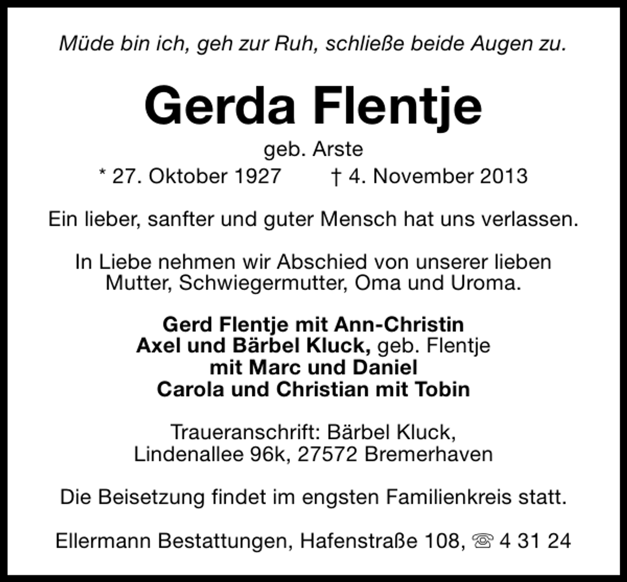 <p>Müde bin ich, geh zur Ruh, schließe beide Augen zu.</p><p>Gerda Flentje</p><p>geb. Arste<br />* 27. Oktober 1927<br />† 4. November 2013<br />Ein lieber, sanfter und guter Mensch hat uns verlassen.<br />In Liebe nehmen wir Abschied von unserer lieben<br />Mutter, Schwiegermutter, Oma und Uroma.<br />Gerd Flentje mit Ann-Christin<br />Axel und Bärbel Kluck, geb. Flentje<br />mit Marc und Daniel<br />Carola und Christian mit Tobin<br />Traueranschrift: Bärbel Kluck,<br />Lindenallee 96k, 27572 Bremerhaven<br />Die Beisetzung findet im engsten Familienkreis statt.<br />Ellermann Bestattungen, Hafenstraße 108, s 4 31 24</p>
