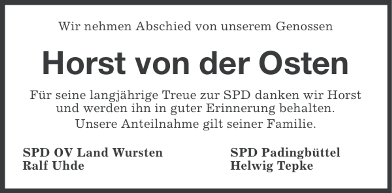 <p>Wir nehmen Abschied von unserem Genossen</p><p>Horst von der Osten<br />Für seine langjährige Treue zur SPD danken wir Horst<br />und werden ihn in guter Erinnerung behalten.<br />Unsere Anteilnahme gilt seiner Familie.<br />SPD OV Land Wursten<br />Ralf Uhde</p><p>SPD Padingbüttel<br />Helwig Tepke</p>