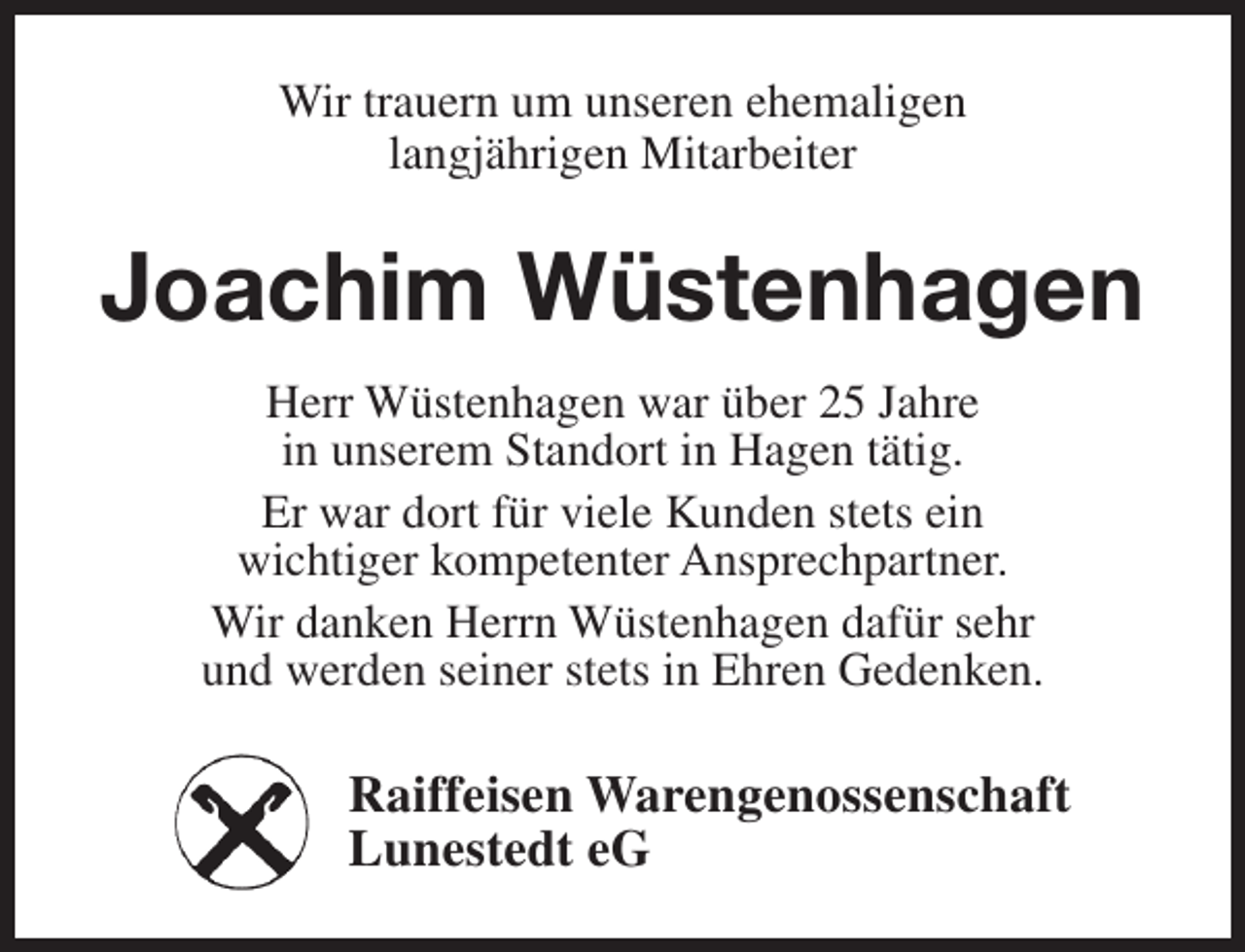 <p>Wir trauern um unseren ehemaligen<br />langjährigen Mitarbeiter</p><p>Joachim Wüstenhagen<br />Herr Wüstenhagen war über 25 Jahre<br />in unserem Standort in Hagen tätig.<br />Er war dort für viele Kunden stets ein<br />wichtiger kompetenter Ansprechpartner.<br />Wir danken Herrn Wüstenhagen dafür sehr<br />und werden seiner stets in Ehren Gedenken.</p><p>Raiffeisen Warengenossenschaft<br />Lunestedt eG</p>