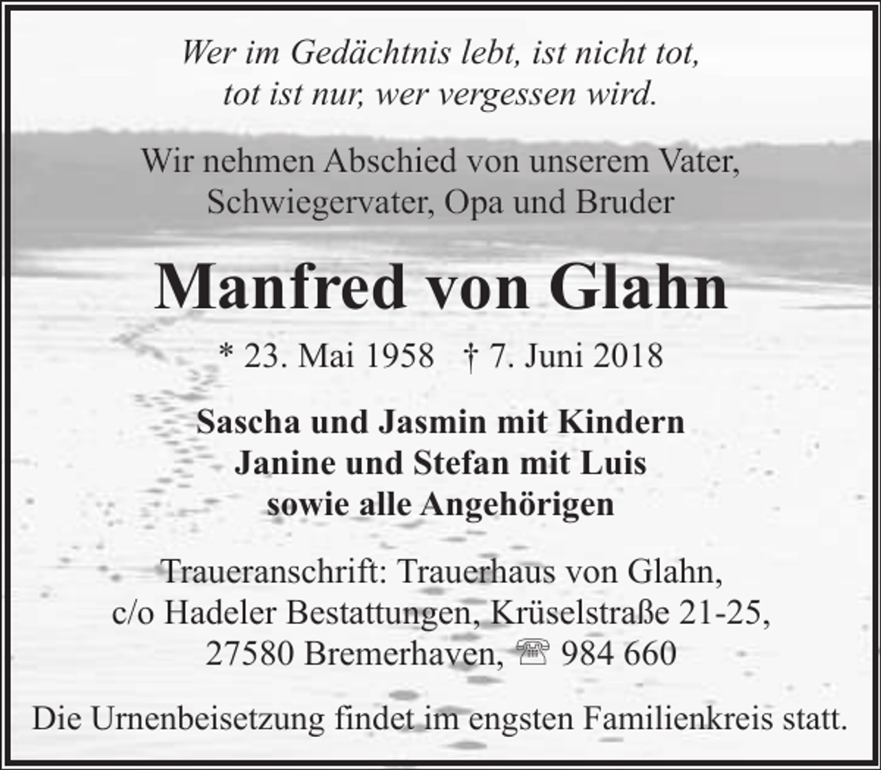 <p>Wer im Gedächtnis lebt, ist nicht tot,<br />tot ist nur, wer vergessen wird.<br />Wir nehmen Abschied von unserem Vater,<br />Schwiegervater, Opa und Bruder</p><p>Manfred von Glahn<br />* 23. Mai 1958 † 7. Juni 2018<br />Sascha und Jasmin mit Kindern<br />Janine und Stefan mit Luis<br />sowie alle Angehörigen<br />Traueranschrift: Trauerhaus von Glahn,<br />c/o Hadeler Bestattungen, Krüselstraße 21-25,<br />27580 Bremerhaven, ' 984 660<br />Die Urnenbeisetzung findet im engsten Familienkreis statt.</p>