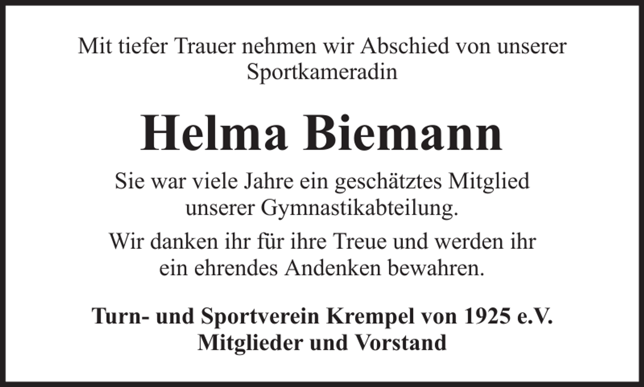 <p>Mit tiefer Trauer nehmen wir Abschied von unserer<br />Sportkameradin</p><p>Helma Biemann<br />Sie war viele Jahre ein geschätztes Mitglied<br />unserer Gymnastikabteilung.<br />Wir danken ihr für ihre Treue und werden ihr<br />ein ehrendes Andenken bewahren.<br />Turn- und Sportverein Krempel von 1925 e.V.<br />Mitglieder und Vorstand</p>
