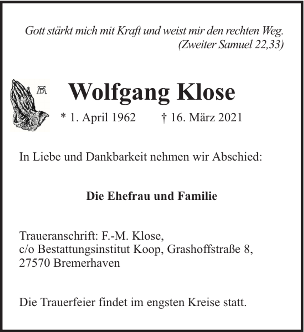 <p>Gott stärkt mich mit Kraft und weist mir den rechten Weg.<br />(Zweiter Samuel 22,33)</p><p>Wolfgang Klose<br />* 1. April 1962</p><p>† 16. März 2021</p><p>In Liebe und Dankbarkeit nehmen wir Abschied:<br />Die Ehefrau und Familie<br />Traueranschrift: F.-M. Klose,<br />c/o Bestattungsinstitut Koop, Grashoffstraße 8,<br />27570 Bremerhaven<br />Die Trauerfeier findet im engsten Kreise statt.</p>